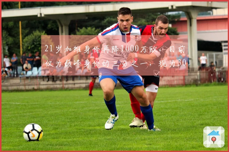 21岁加维身价再降1000万欧，目前仅为巅峰身价的三分之一，现为3000万欧