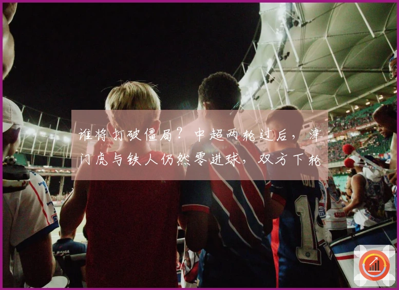 谁将打破僵局？中超两轮过后，津门虎与铁人仍然零进球，双方下轮对决即将上演