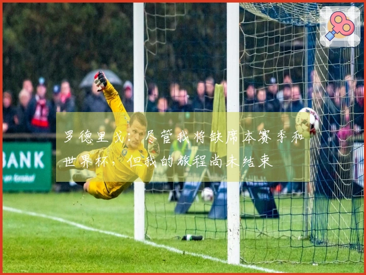 罗德里戈：尽管我将缺席本赛季和世界杯，但我的旅程尚未结束