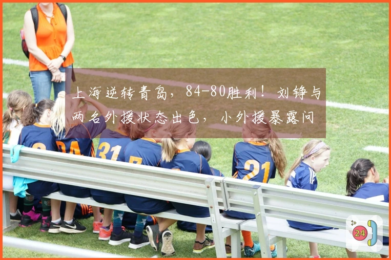 上海逆转青岛，84-80胜利！刘铮与两名外援状态出色，小外援暴露问题！
