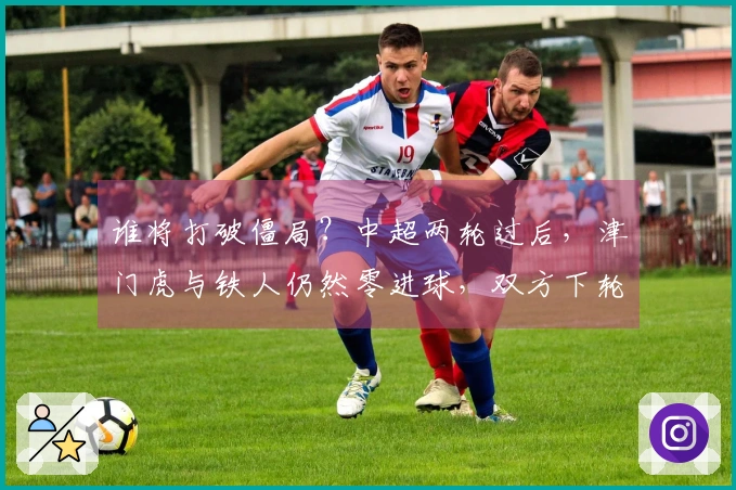 谁将打破僵局？中超两轮过后，津门虎与铁人仍然零进球，双方下轮对决即将上演
